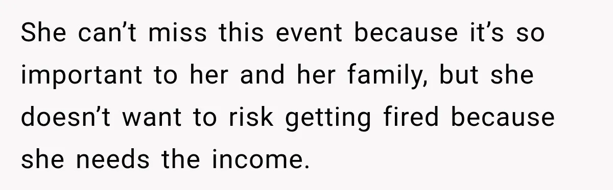 Employee Gets Scheduled During Family Celebration of Life Despite Having the Day Approved Months Earlier She can’t miss this event because it’s so important to her and her family, but she doesn’t want to risk getting fired because she needs the income.