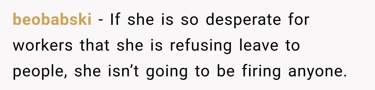 Employee Gets Scheduled During Family Celebration of Life Despite Having the Day Approved Months Earlier beobabski − If she is so desperate for workers that she is refusing leave to people, she isn’t going to be firing anyone.