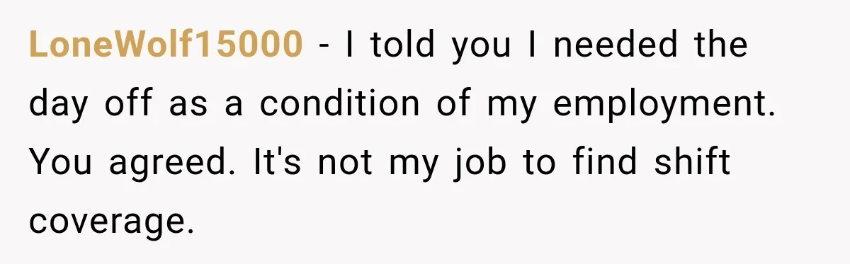 Employee Gets Scheduled During Family Celebration of Life Despite Having the Day Approved Months Earlier LoneWolf15000 − I told you I needed the day off as a condition of my employment. You agreed. It's not my job to find shift coverage.