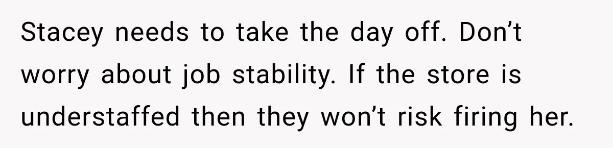 Employee Gets Scheduled During Family Celebration of Life Despite Having the Day Approved Months Earlier Stacey needs to take the day off. Don’t worry about job stability. If the store is understaffed then they won’t risk firing her.