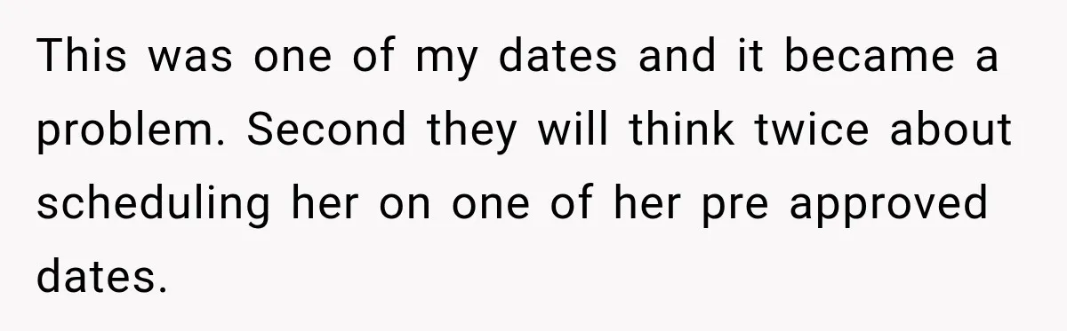 Employee Gets Scheduled During Family Celebration of Life Despite Having the Day Approved Months Earlier This was one of my dates and it became a problem. Second they will think twice about scheduling her on one of her pre approved dates.