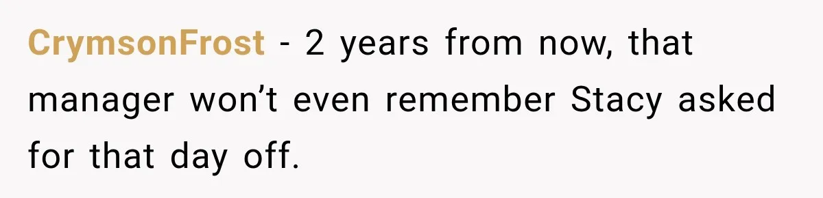 Employee Gets Scheduled During Family Celebration of Life Despite Having the Day Approved Months Earlier CrymsonFrost − 2 years from now, that manager won’t even remember Stacy asked for that day off.