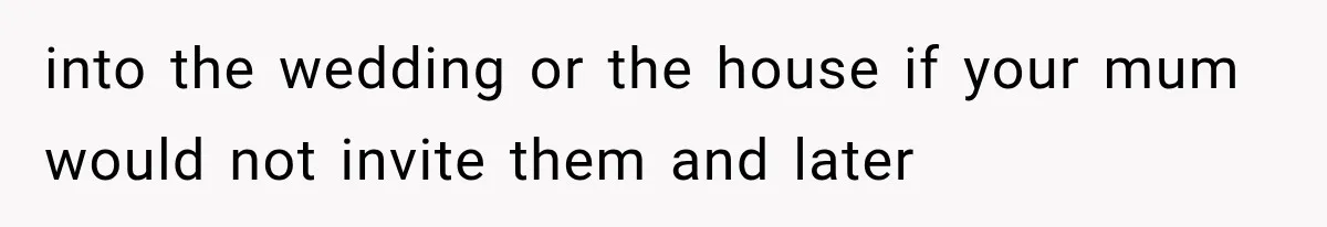 into the wedding or the house if your mum would not invite them and later