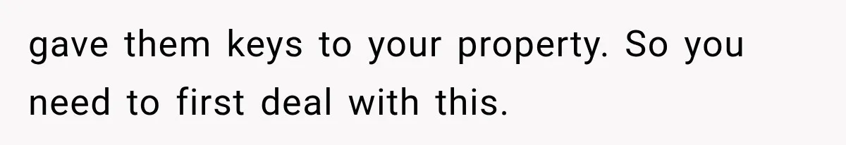 gave them keys to your property. So you need to first deal with this.