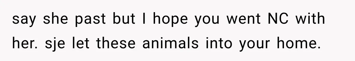 say she past but I hope you went NC with her. sje let these animals into your home.