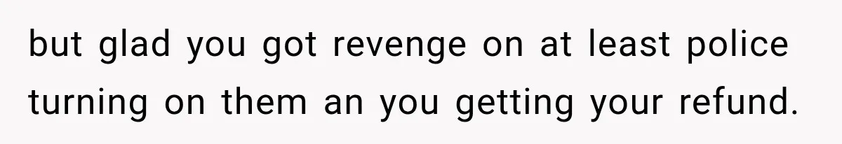 but glad you got revenge on at least police turning on them an you getting your refund.