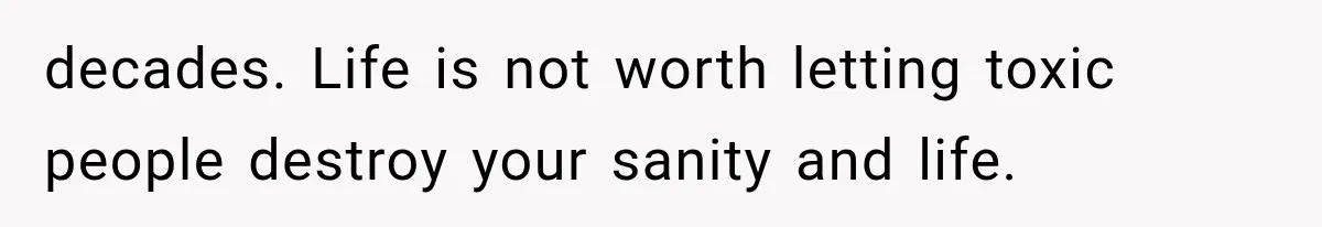 decades. Life is not worth letting toxic people destroy your sanity and life.