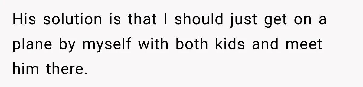 His solution is that I should just get on a plane by myself with both kids and meet him there.