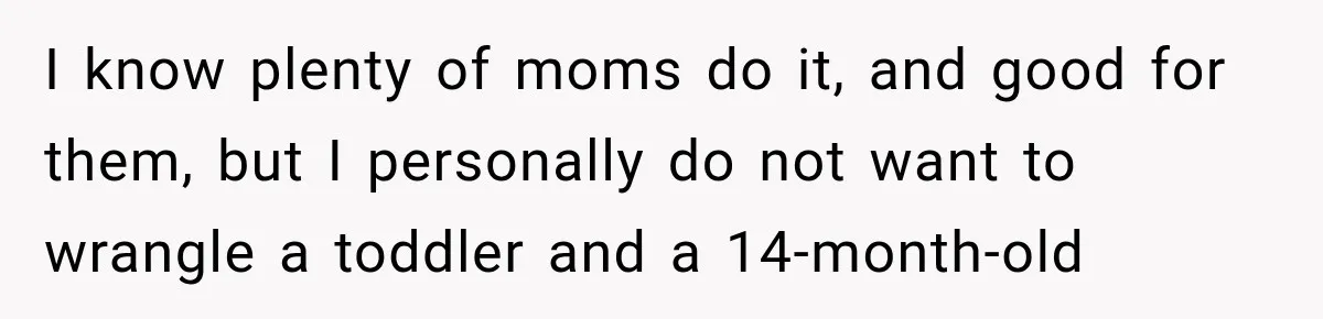 I know plenty of moms do it, and good for them, but I personally do not want to wrangle a toddler and a 14-month-old
