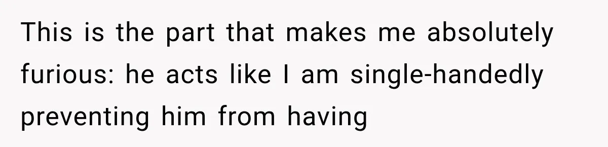 This is the part that makes me absolutely furious: he acts like I am single-handedly preventing him from having