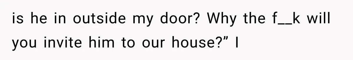 is he in outside my door? Why the f__k will you invite him to our house?” I
