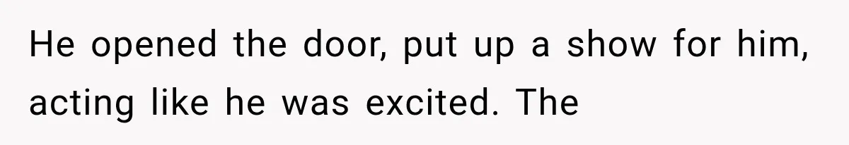 He opened the door, put up a show for him, acting like he was excited. The