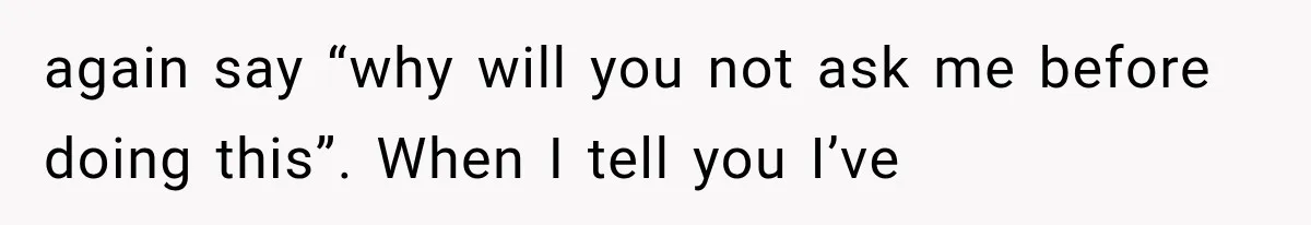 again say “why will you not ask me before doing this”. When I tell you I’ve
