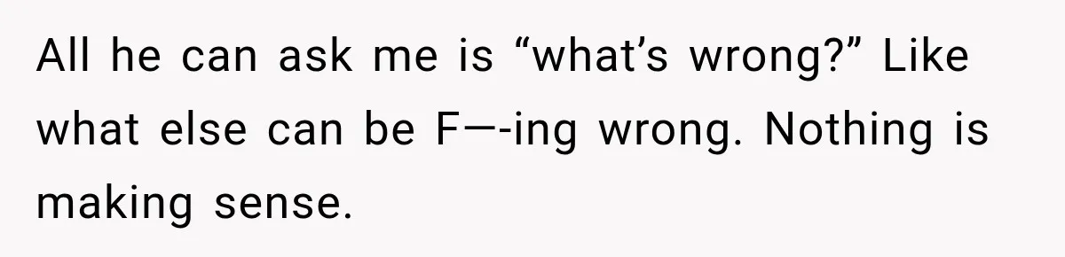 All he can ask me is “what’s wrong?” Like what else can be F—-ing wrong. Nothing is making sense.