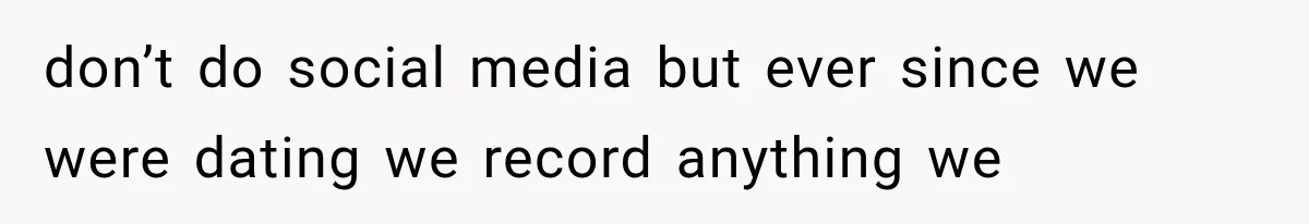 don’t do social media but ever since we were dating we record anything we