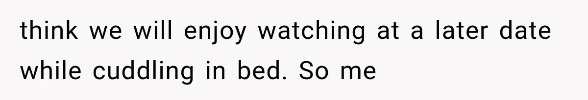 think we will enjoy watching at a later date while cuddling in bed. So me