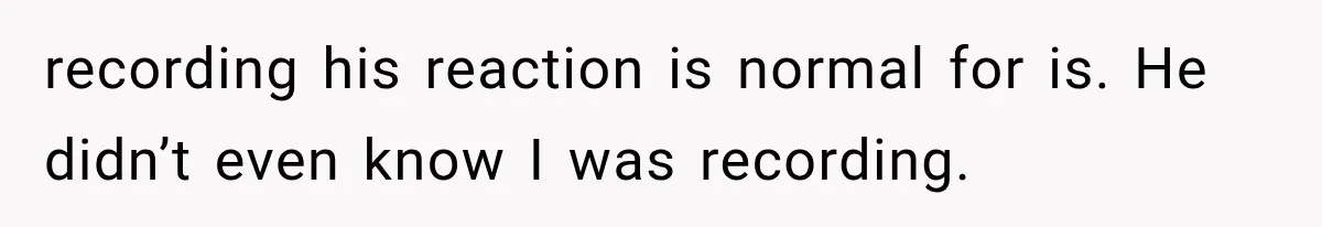 recording his reaction is normal for is. He didn’t even know I was recording.