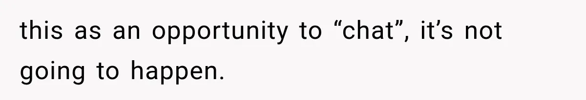 this as an opportunity to “chat”, it’s not going to happen.