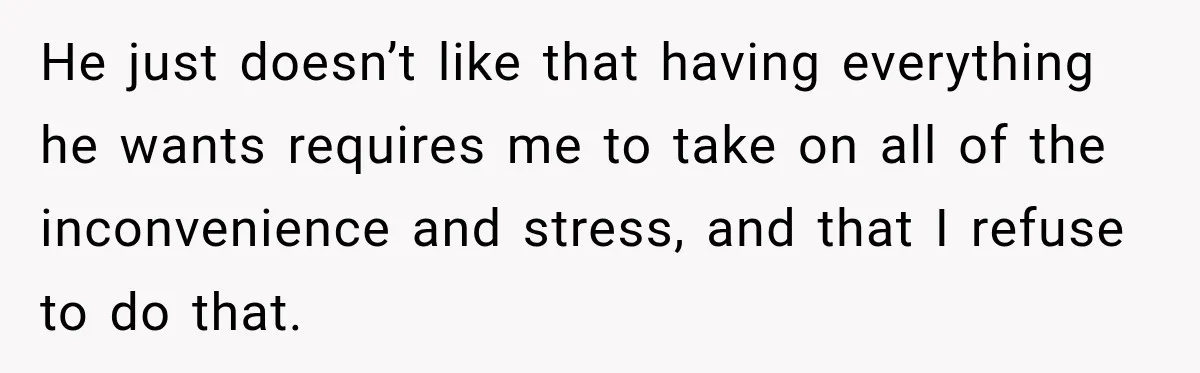 He just doesn’t like that having everything he wants requires me to take on all of the inconvenience and stress, and that I refuse to do that.