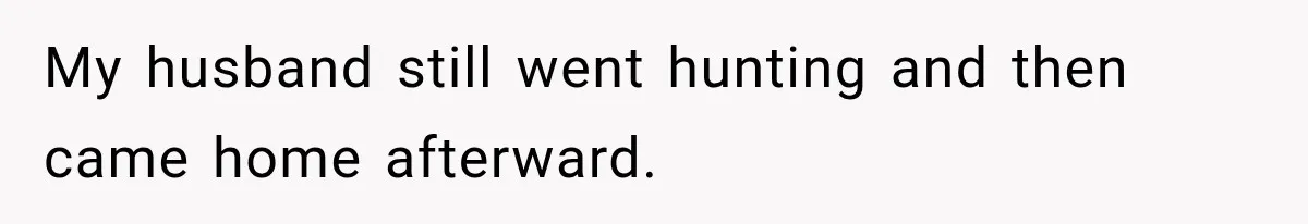 My husband still went hunting and then came home afterward.