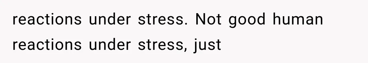 reactions under stress. Not good human reactions under stress, just