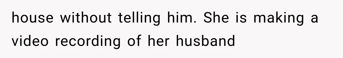 house without telling him. She is making a video recording of her husband