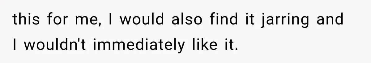 this for me, I would also find it jarring and I wouldn't immediately like it.