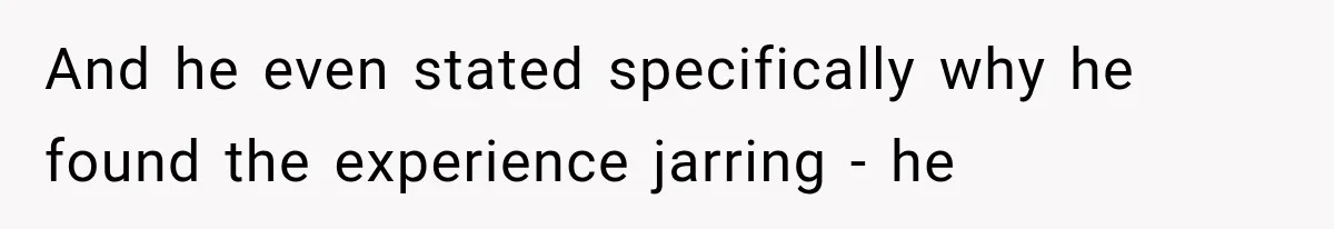 And he even stated specifically why he found the experience jarring - he