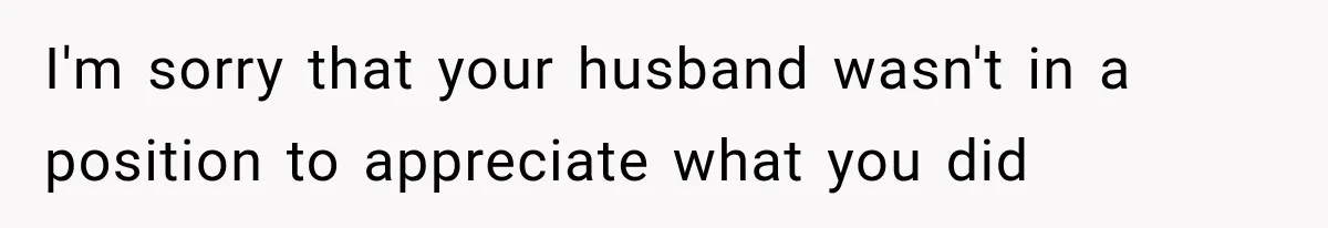 I'm sorry that your husband wasn't in a position to appreciate what you did
