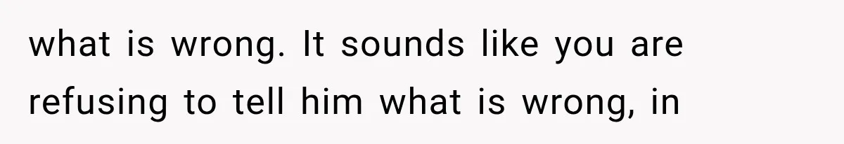 what is wrong. It sounds like you are refusing to tell him what is wrong, in