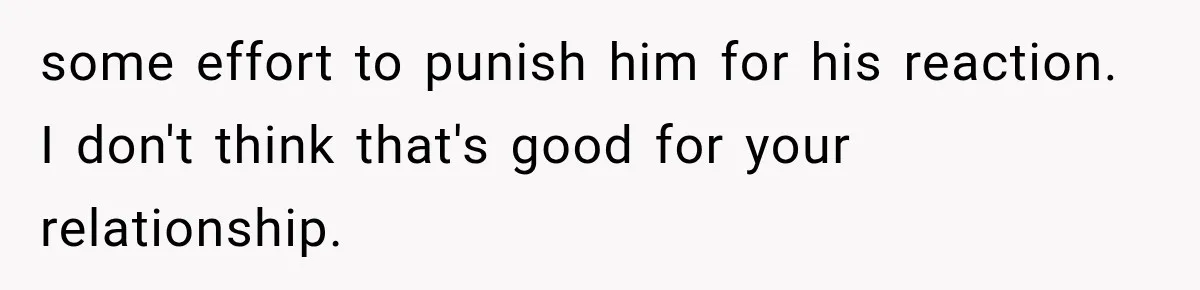 some effort to punish him for his reaction. I don't think that's good for your relationship.