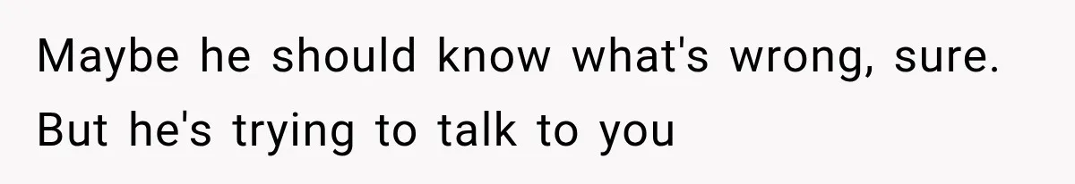 Maybe he should know what's wrong, sure. But he's trying to talk to you