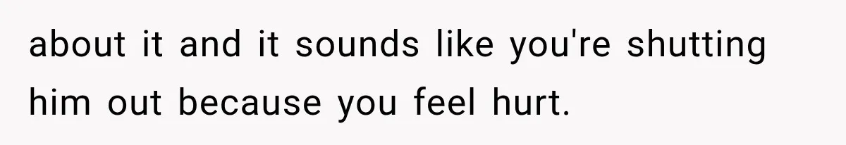 about it and it sounds like you're shutting him out because you feel hurt.