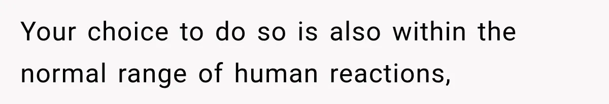 Your choice to do so is also within the normal range of human reactions,