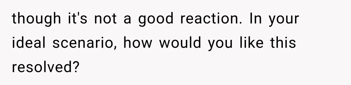 though it's not a good reaction. In your ideal scenario, how would you like this resolved?