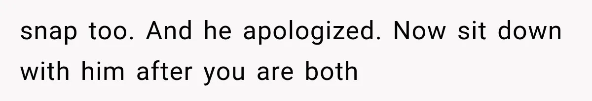 snap too. And he apologized. Now sit down with him after you are both