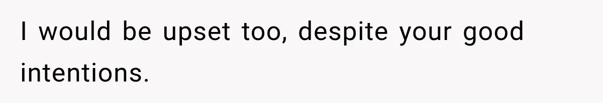 I would be upset too, despite your good intentions.