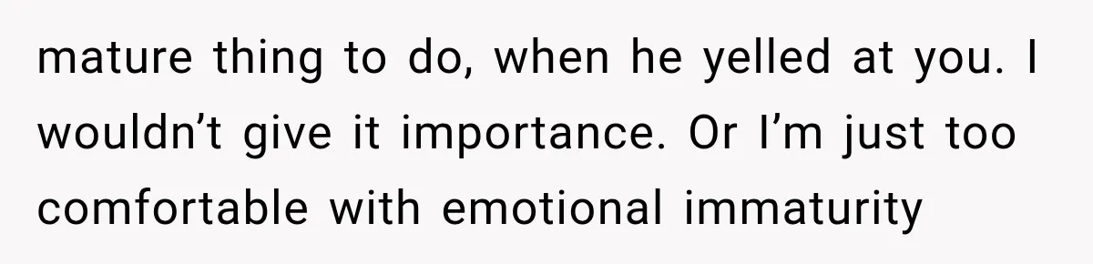 mature thing to do, when he yelled at you. I wouldn’t give it importance. Or I’m just too comfortable with emotional immaturity