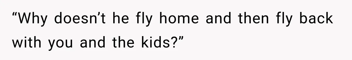 “Why doesn’t he fly home and then fly back with you and the kids?”