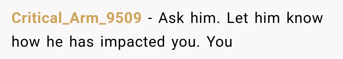 Critical_Arm_9509 − Ask him. Let him know how he has impacted you. You