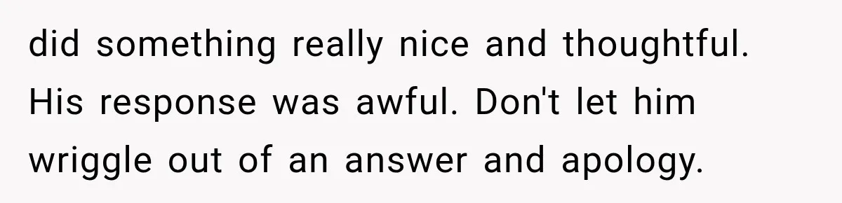 did something really nice and thoughtful. His response was awful. Don't let him wriggle out of an answer and apology.