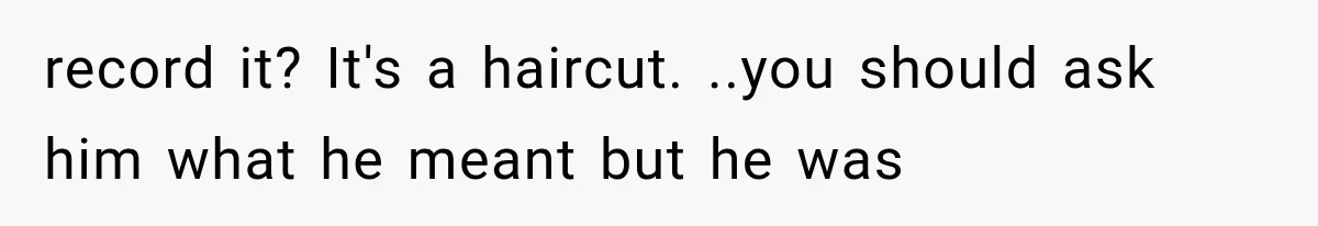record it? It's a haircut. ..you should ask him what he meant but he was