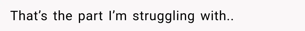 That’s the part I’m struggling with..