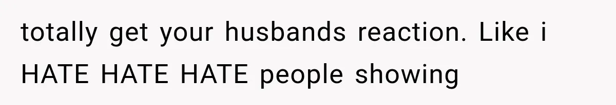 totally get your husbands reaction. Like i HATE HATE HATE people showing