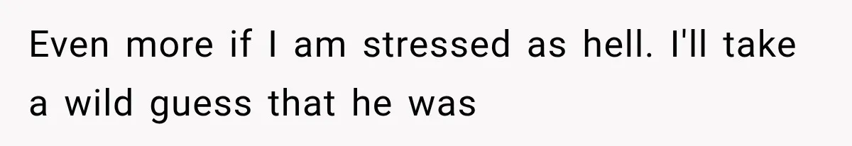 Even more if I am stressed as hell. I'll take a wild guess that he was