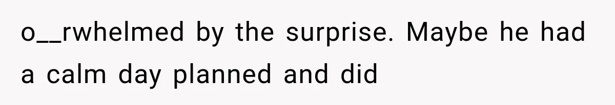 o__rwhelmed by the surprise. Maybe he had a calm day planned and did