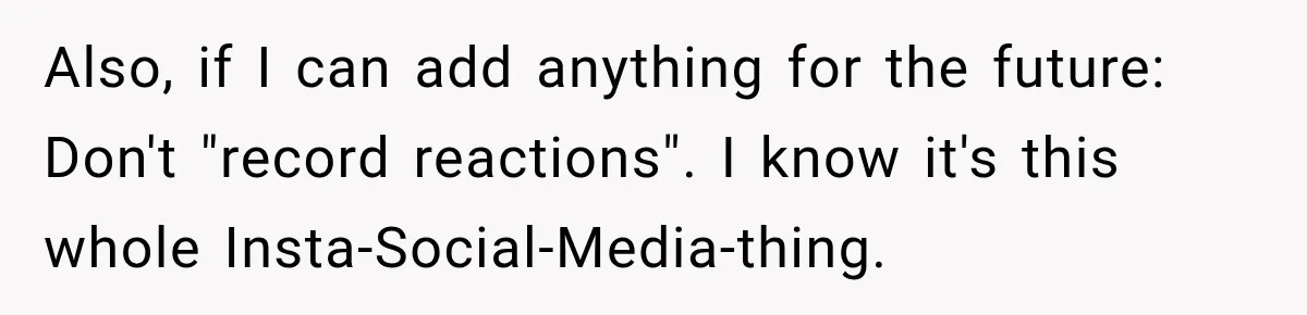 Also, if I can add anything for the future: Don't "record reactions". I know it's this whole Insta-Social-Media-thing.