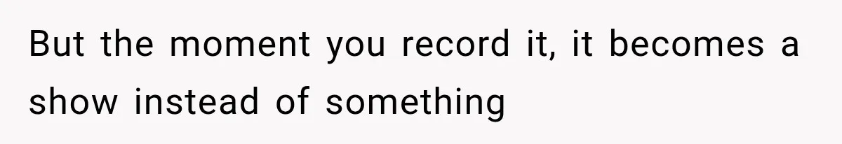 But the moment you record it, it becomes a show instead of something
