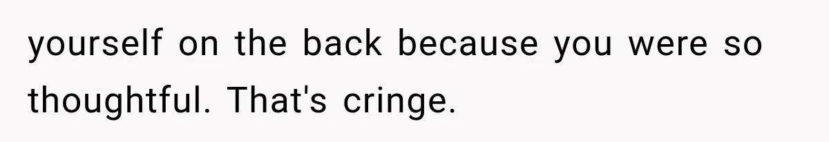 yourself on the back because you were so thoughtful. That's cringe.