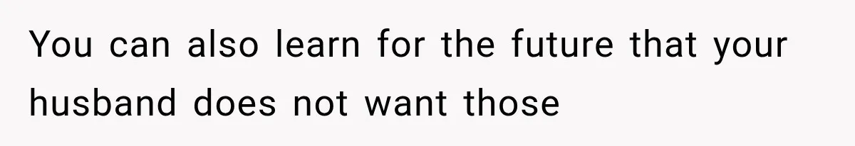 You can also learn for the future that your husband does not want those